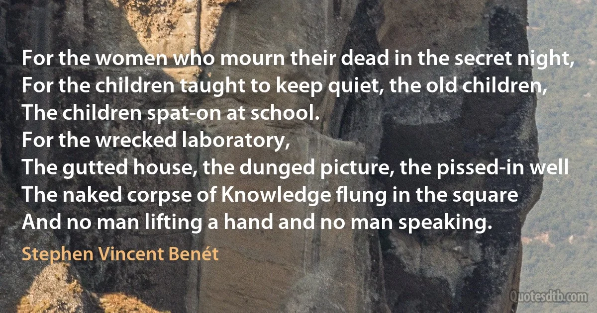 For the women who mourn their dead in the secret night,
For the children taught to keep quiet, the old children,
The children spat-on at school.
For the wrecked laboratory,
The gutted house, the dunged picture, the pissed-in well
The naked corpse of Knowledge flung in the square
And no man lifting a hand and no man speaking. (Stephen Vincent Benét)