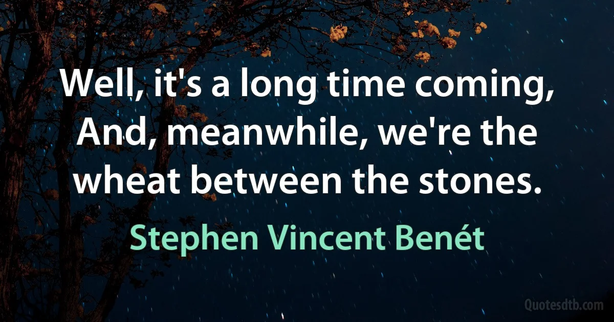 Well, it's a long time coming,
And, meanwhile, we're the wheat between the stones. (Stephen Vincent Benét)