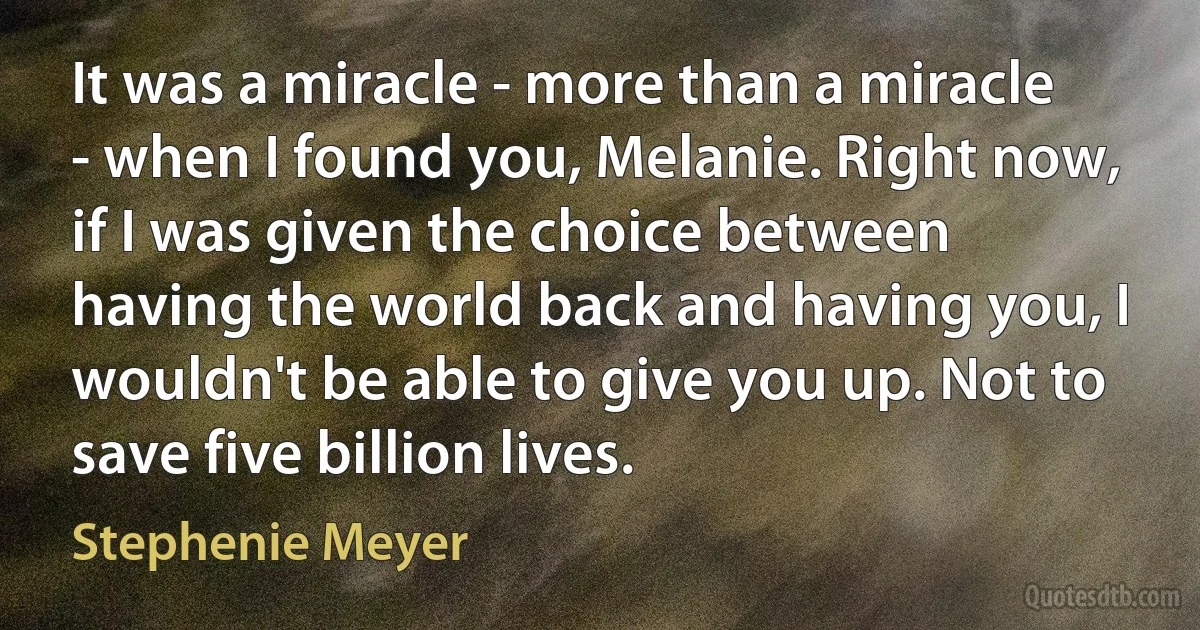 It was a miracle - more than a miracle - when I found you, Melanie. Right now, if I was given the choice between having the world back and having you, I wouldn't be able to give you up. Not to save five billion lives. (Stephenie Meyer)