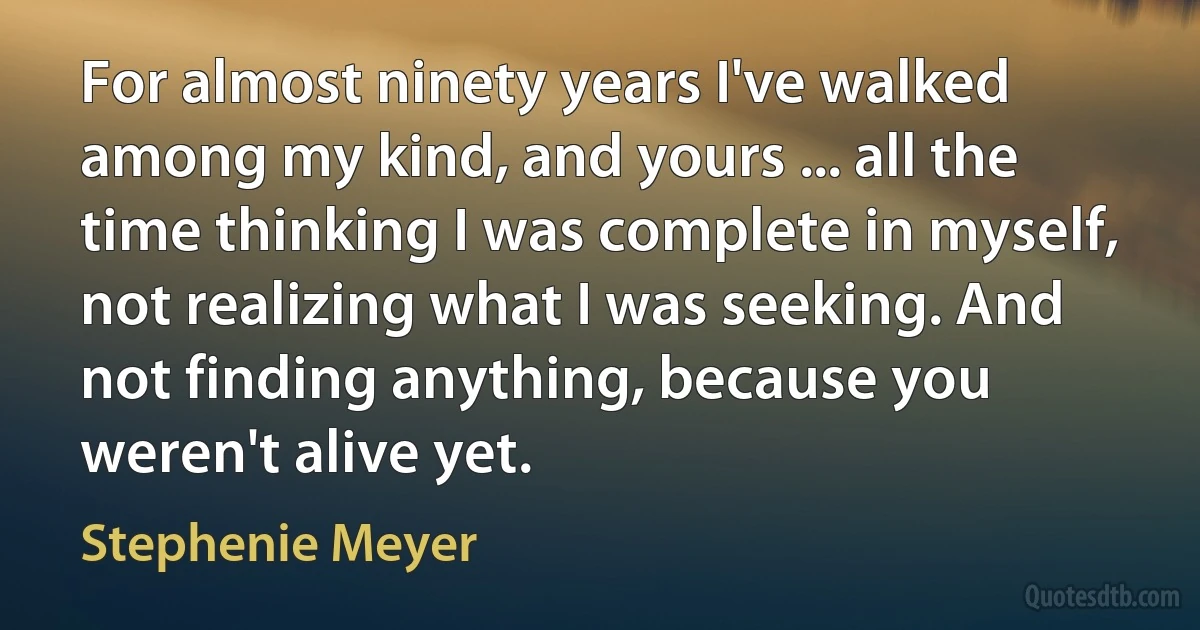 For almost ninety years I've walked among my kind, and yours ... all the time thinking I was complete in myself, not realizing what I was seeking. And not finding anything, because you weren't alive yet. (Stephenie Meyer)