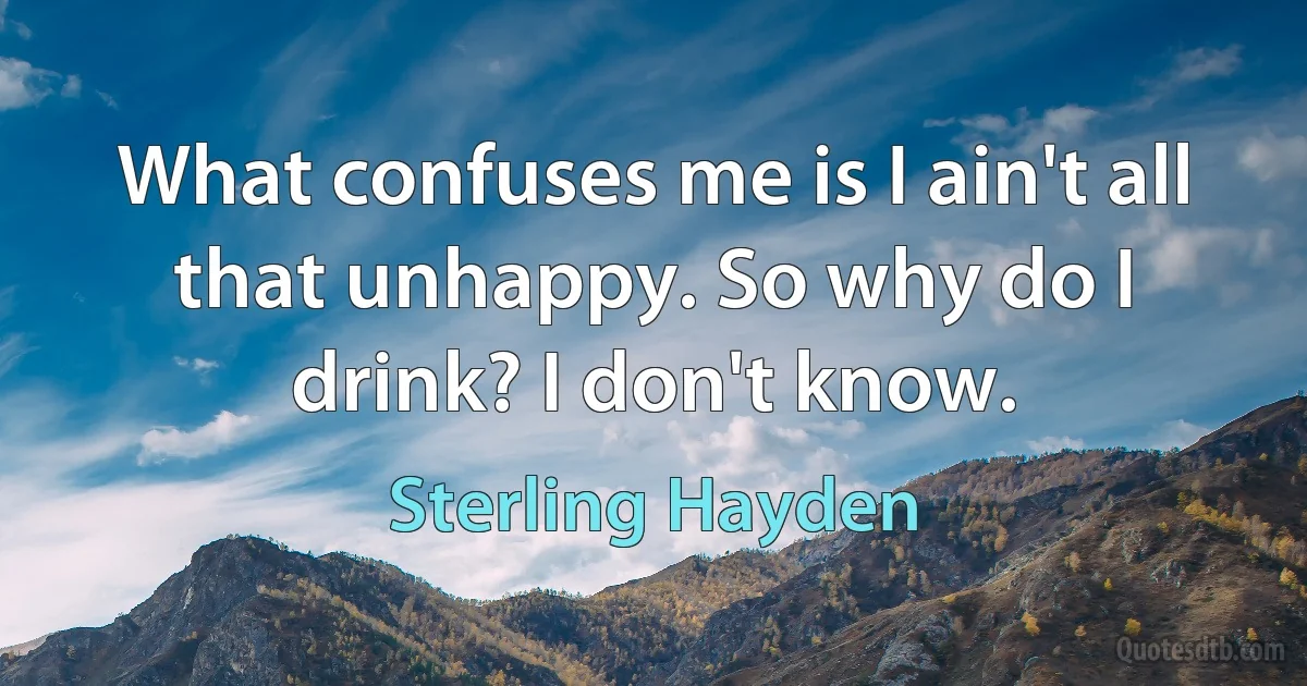 What confuses me is I ain't all that unhappy. So why do I drink? I don't know. (Sterling Hayden)