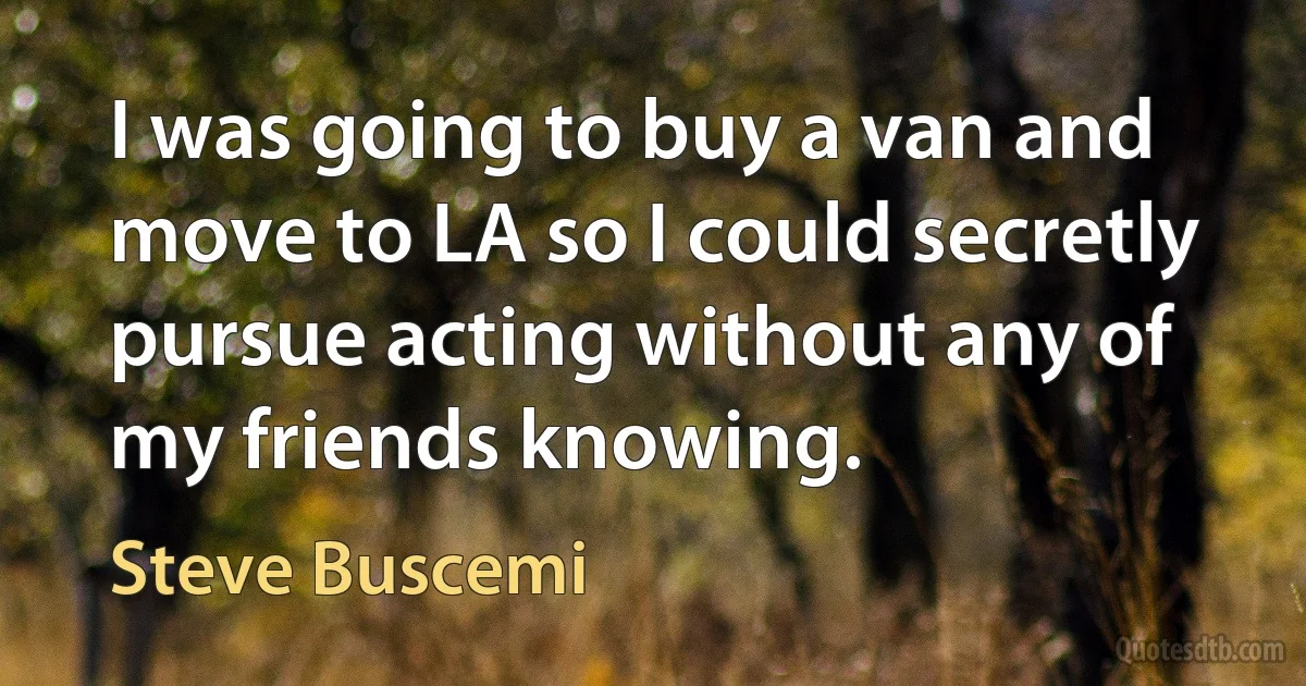 I was going to buy a van and move to LA so I could secretly pursue acting without any of my friends knowing. (Steve Buscemi)