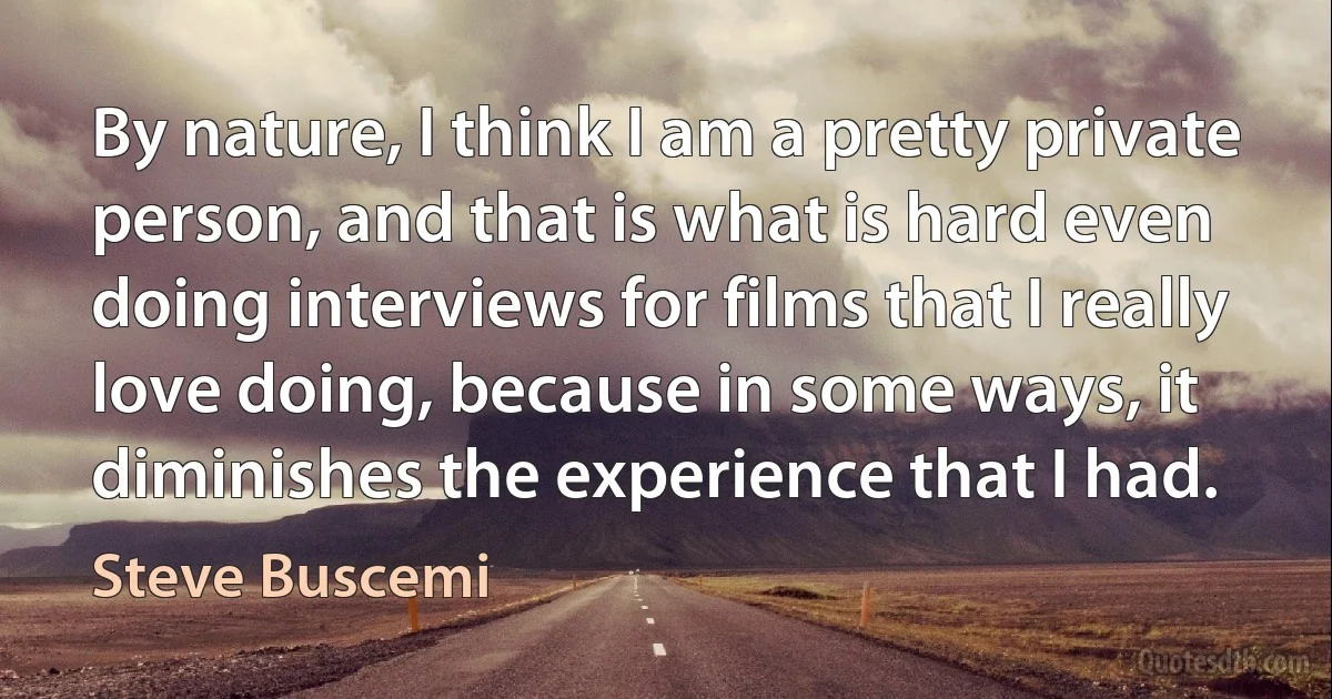 By nature, I think I am a pretty private person, and that is what is hard even doing interviews for films that I really love doing, because in some ways, it diminishes the experience that I had. (Steve Buscemi)