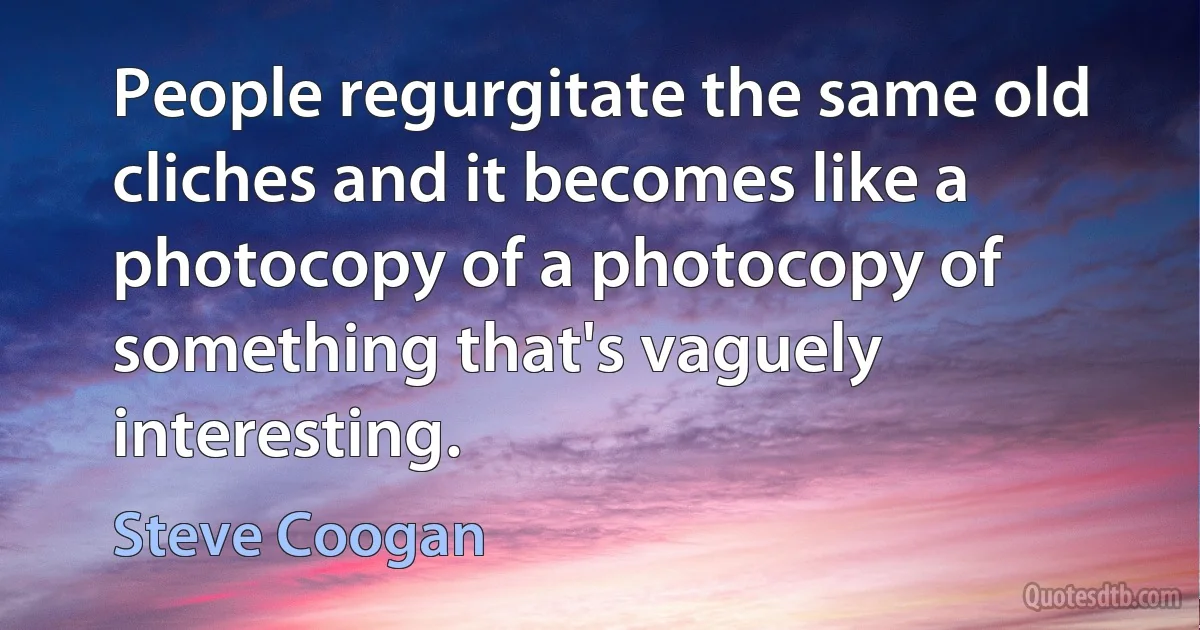 People regurgitate the same old cliches and it becomes like a photocopy of a photocopy of something that's vaguely interesting. (Steve Coogan)