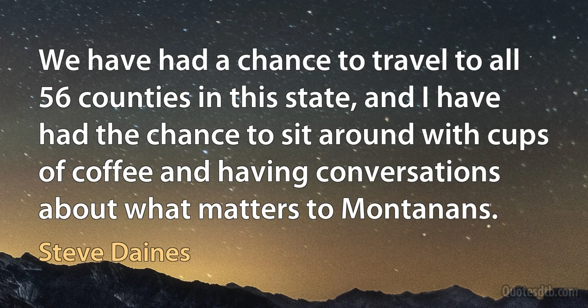 We have had a chance to travel to all 56 counties in this state, and I have had the chance to sit around with cups of coffee and having conversations about what matters to Montanans. (Steve Daines)