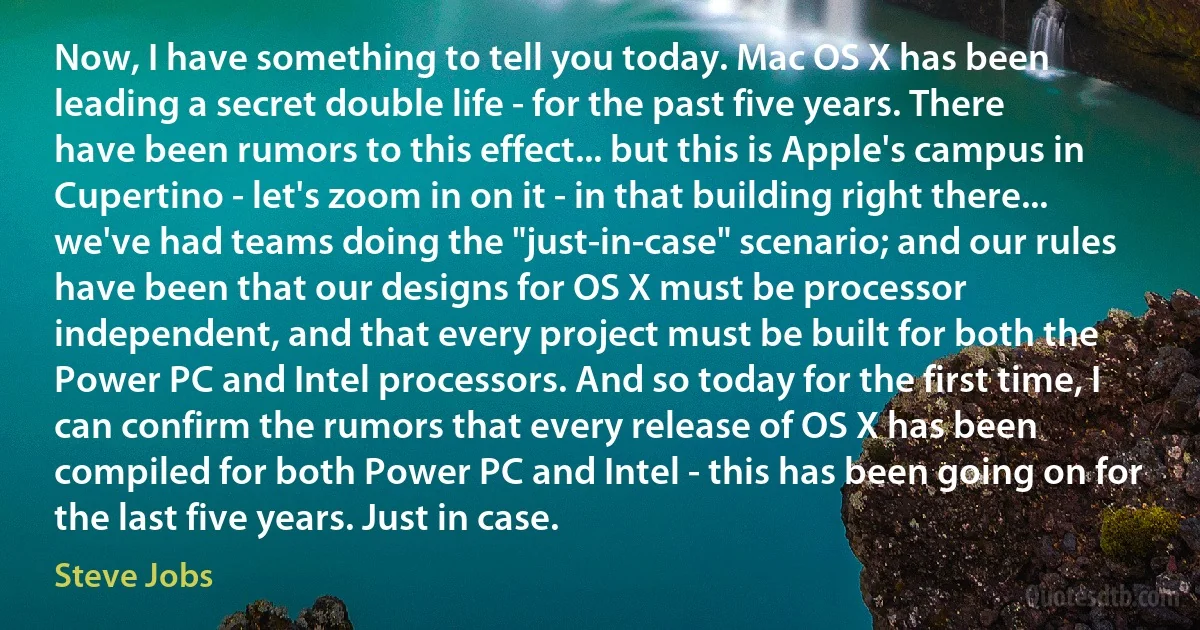 Now, I have something to tell you today. Mac OS X has been leading a secret double life - for the past five years. There have been rumors to this effect... but this is Apple's campus in Cupertino - let's zoom in on it - in that building right there... we've had teams doing the "just-in-case" scenario; and our rules have been that our designs for OS X must be processor independent, and that every project must be built for both the Power PC and Intel processors. And so today for the first time, I can confirm the rumors that every release of OS X has been compiled for both Power PC and Intel - this has been going on for the last five years. Just in case. (Steve Jobs)