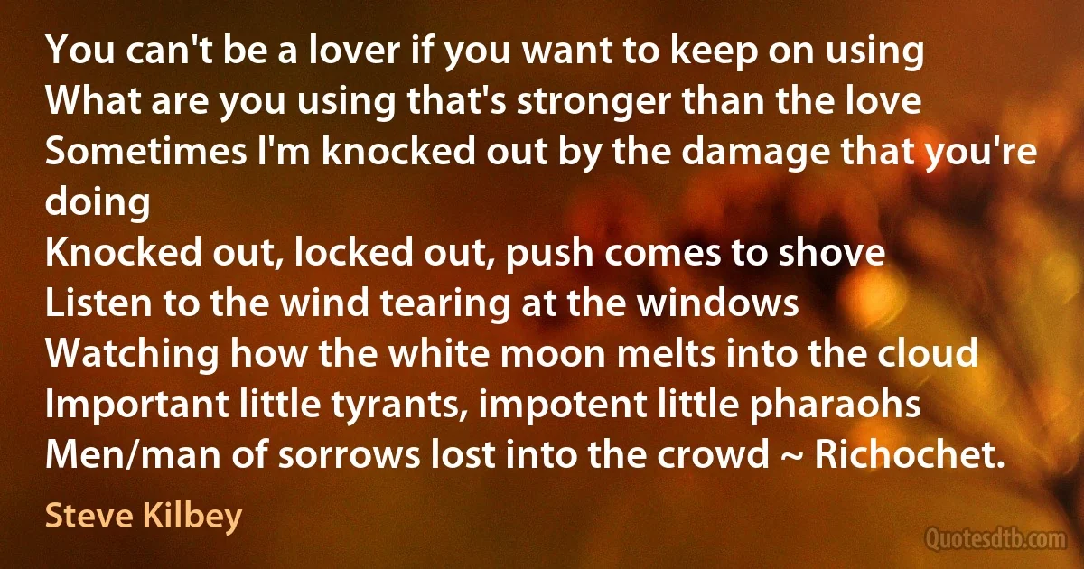 You can't be a lover if you want to keep on using
What are you using that's stronger than the love
Sometimes I'm knocked out by the damage that you're doing
Knocked out, locked out, push comes to shove
Listen to the wind tearing at the windows
Watching how the white moon melts into the cloud
Important little tyrants, impotent little pharaohs
Men/man of sorrows lost into the crowd ~ Richochet. (Steve Kilbey)