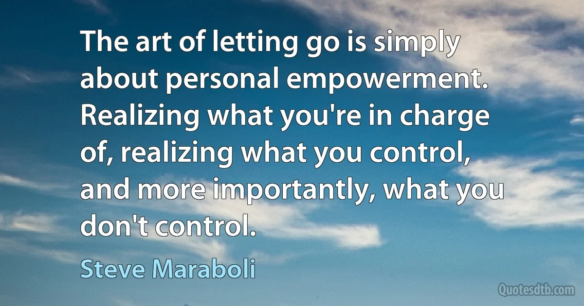 The art of letting go is simply about personal empowerment. Realizing what you're in charge of, realizing what you control, and more importantly, what you don't control. (Steve Maraboli)