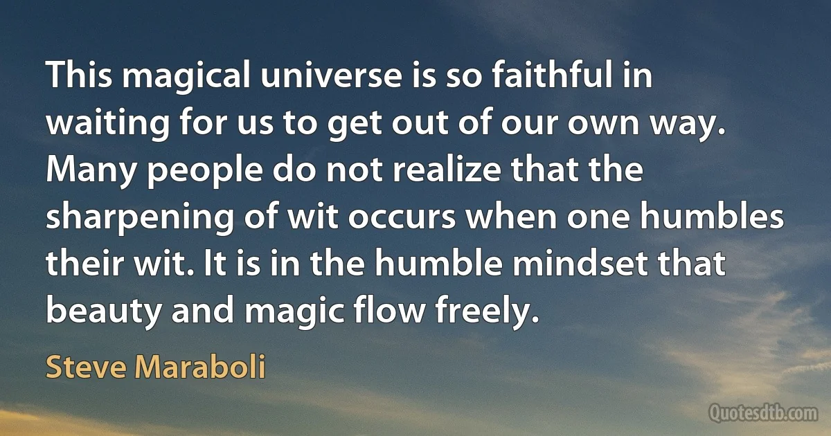 This magical universe is so faithful in waiting for us to get out of our own way. Many people do not realize that the sharpening of wit occurs when one humbles their wit. It is in the humble mindset that beauty and magic flow freely. (Steve Maraboli)