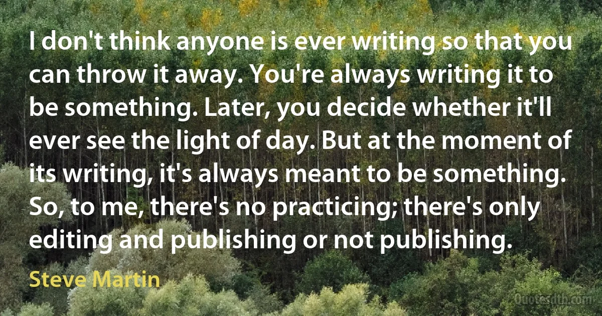 I don't think anyone is ever writing so that you can throw it away. You're always writing it to be something. Later, you decide whether it'll ever see the light of day. But at the moment of its writing, it's always meant to be something. So, to me, there's no practicing; there's only editing and publishing or not publishing. (Steve Martin)