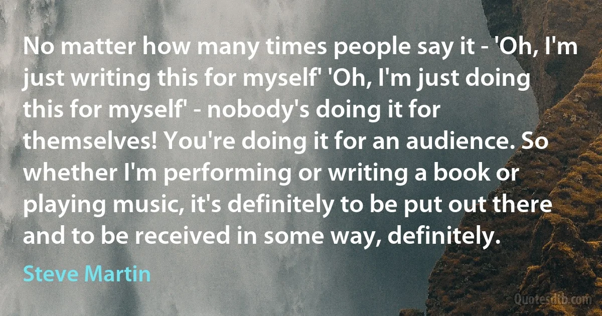 No matter how many times people say it - 'Oh, I'm just writing this for myself' 'Oh, I'm just doing this for myself' - nobody's doing it for themselves! You're doing it for an audience. So whether I'm performing or writing a book or playing music, it's definitely to be put out there and to be received in some way, definitely. (Steve Martin)