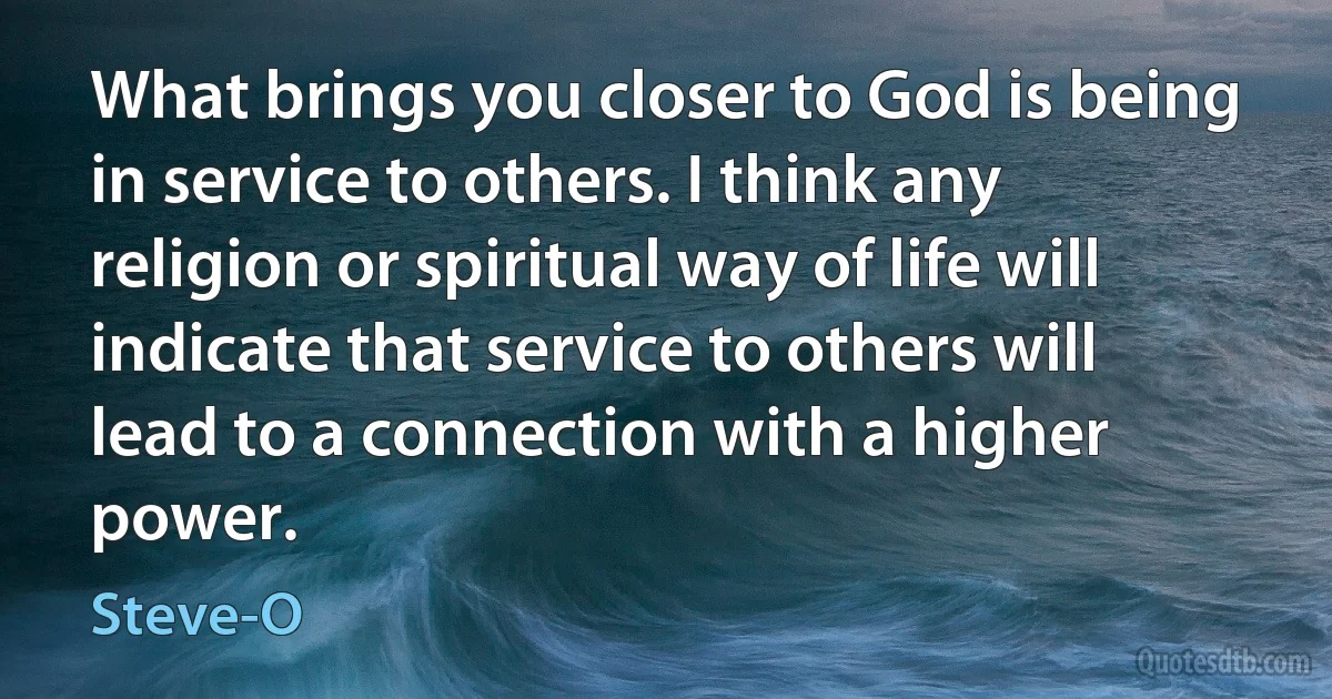 What brings you closer to God is being in service to others. I think any religion or spiritual way of life will indicate that service to others will lead to a connection with a higher power. (Steve-O)