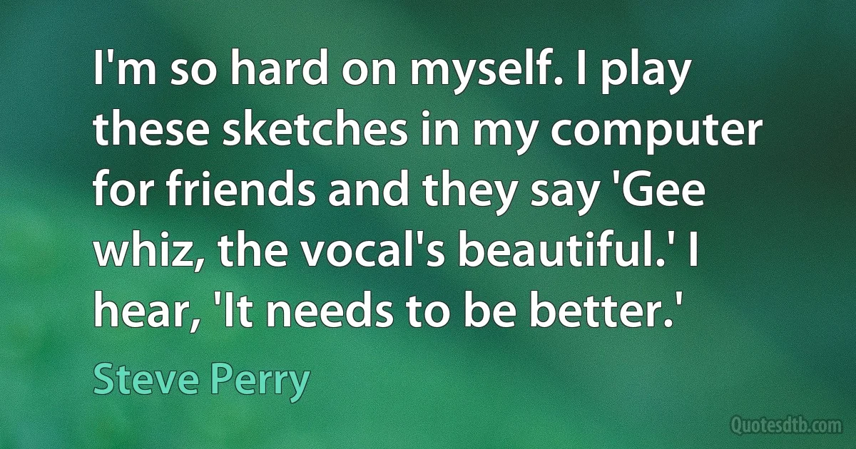 I'm so hard on myself. I play these sketches in my computer for friends and they say 'Gee whiz, the vocal's beautiful.' I hear, 'It needs to be better.' (Steve Perry)