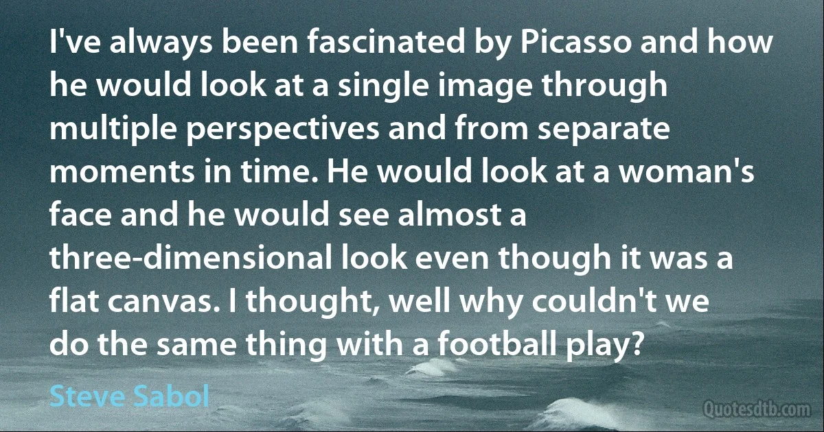 I've always been fascinated by Picasso and how he would look at a single image through multiple perspectives and from separate moments in time. He would look at a woman's face and he would see almost a three-dimensional look even though it was a flat canvas. I thought, well why couldn't we do the same thing with a football play? (Steve Sabol)