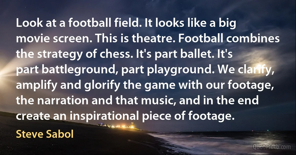 Look at a football field. It looks like a big movie screen. This is theatre. Football combines the strategy of chess. It's part ballet. It's part battleground, part playground. We clarify, amplify and glorify the game with our footage, the narration and that music, and in the end create an inspirational piece of footage. (Steve Sabol)