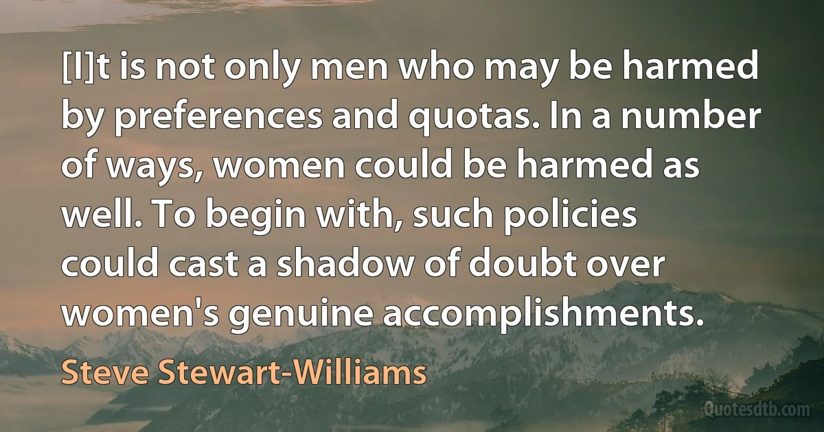 [I]t is not only men who may be harmed by preferences and quotas. In a number of ways, women could be harmed as well. To begin with, such policies could cast a shadow of doubt over women's genuine accomplishments. (Steve Stewart-Williams)