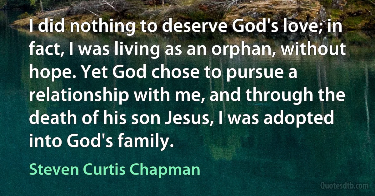 I did nothing to deserve God's love; in fact, I was living as an orphan, without hope. Yet God chose to pursue a relationship with me, and through the death of his son Jesus, I was adopted into God's family. (Steven Curtis Chapman)