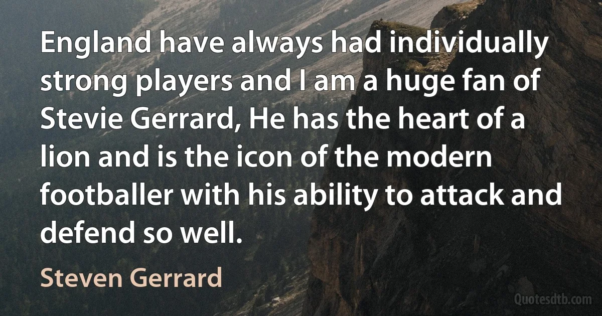 England have always had individually strong players and I am a huge fan of Stevie Gerrard, He has the heart of a lion and is the icon of the modern footballer with his ability to attack and defend so well. (Steven Gerrard)