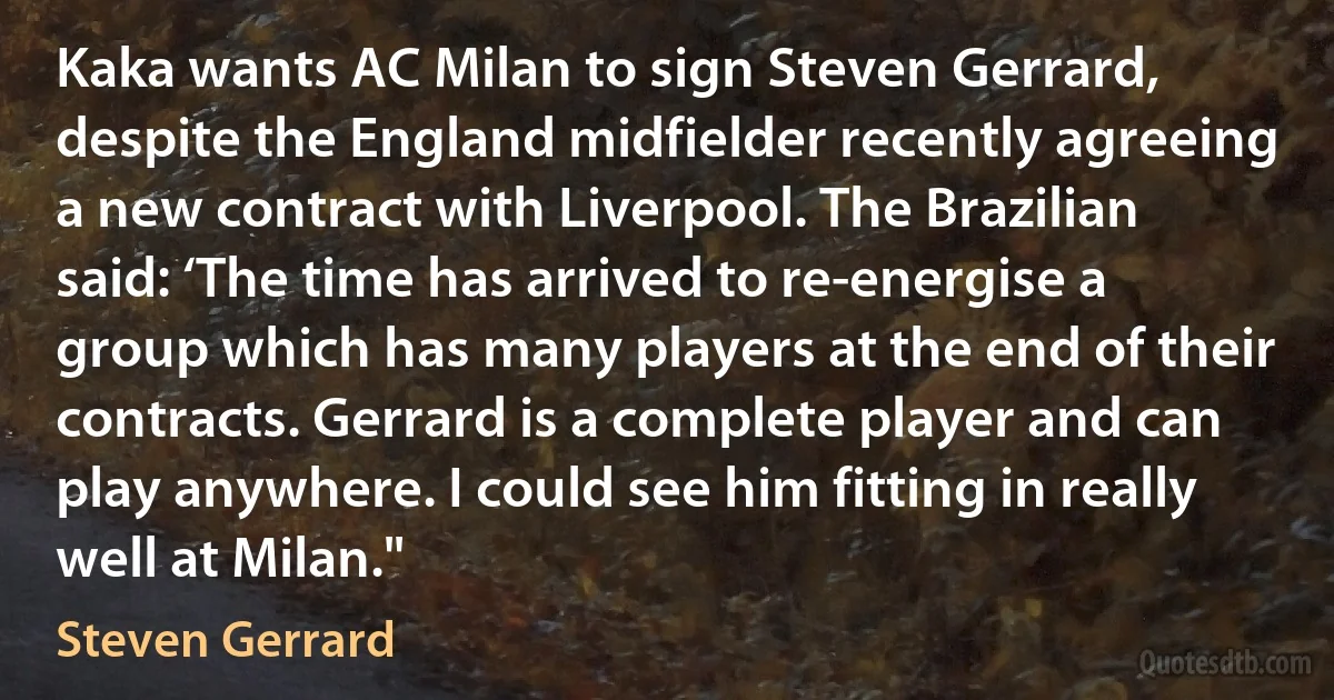 Kaka wants AC Milan to sign Steven Gerrard, despite the England midfielder recently agreeing a new contract with Liverpool. The Brazilian said: ‘The time has arrived to re-energise a group which has many players at the end of their contracts. Gerrard is a complete player and can play anywhere. I could see him fitting in really well at Milan." (Steven Gerrard)