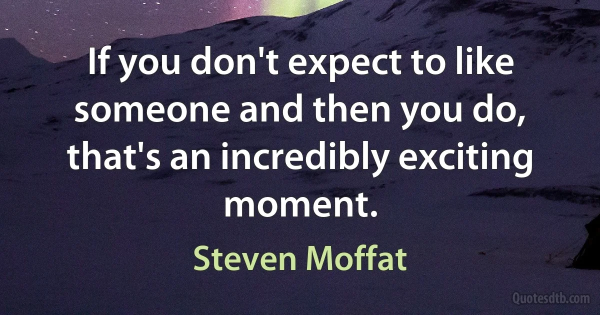 If you don't expect to like someone and then you do, that's an incredibly exciting moment. (Steven Moffat)