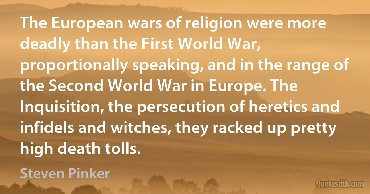 The European wars of religion were more deadly than the First World War, proportionally speaking, and in the range of the Second World War in Europe. The Inquisition, the persecution of heretics and infidels and witches, they racked up pretty high death tolls. (Steven Pinker)