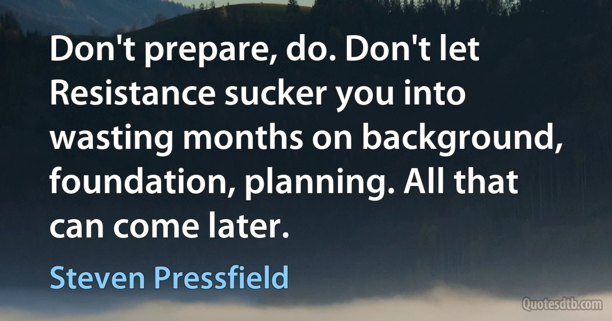 Don't prepare, do. Don't let Resistance sucker you into wasting months on background, foundation, planning. All that can come later. (Steven Pressfield)