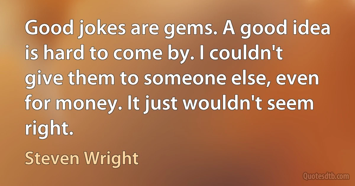 Good jokes are gems. A good idea is hard to come by. I couldn't give them to someone else, even for money. It just wouldn't seem right. (Steven Wright)