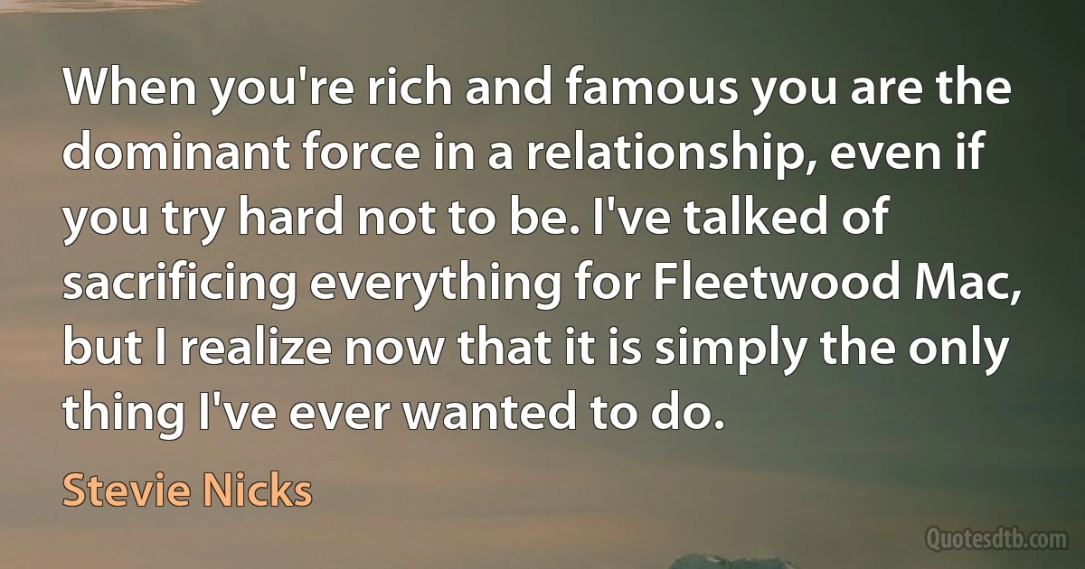 When you're rich and famous you are the dominant force in a relationship, even if you try hard not to be. I've talked of sacrificing everything for Fleetwood Mac, but I realize now that it is simply the only thing I've ever wanted to do. (Stevie Nicks)