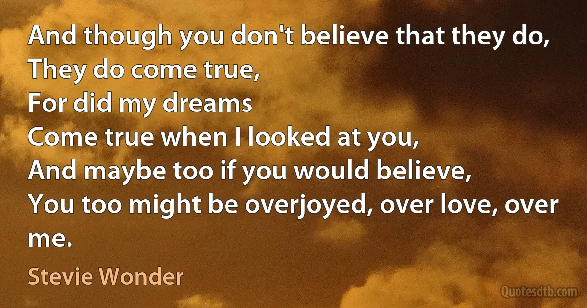 And though you don't believe that they do,
They do come true,
For did my dreams
Come true when I looked at you,
And maybe too if you would believe,
You too might be overjoyed, over love, over me. (Stevie Wonder)