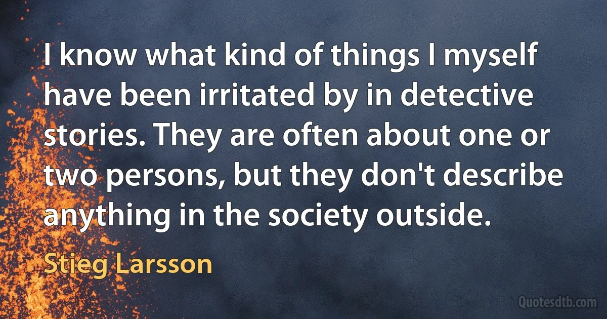 I know what kind of things I myself have been irritated by in detective stories. They are often about one or two persons, but they don't describe anything in the society outside. (Stieg Larsson)