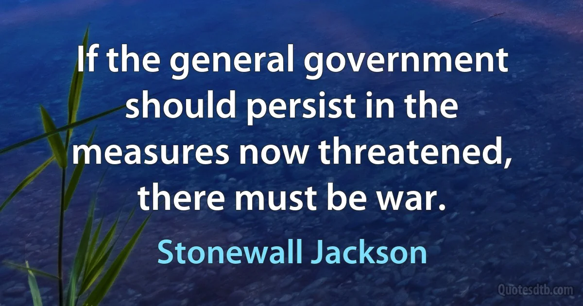 If the general government should persist in the measures now threatened, there must be war. (Stonewall Jackson)