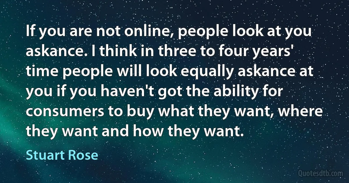 If you are not online, people look at you askance. I think in three to four years' time people will look equally askance at you if you haven't got the ability for consumers to buy what they want, where they want and how they want. (Stuart Rose)