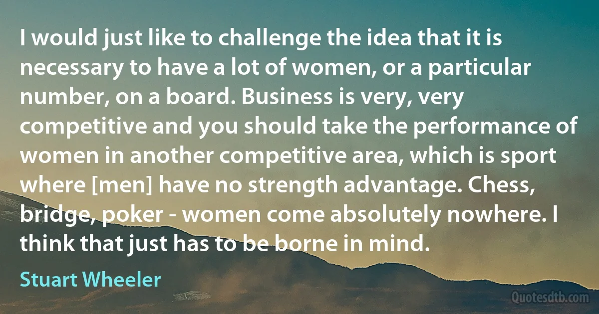 I would just like to challenge the idea that it is necessary to have a lot of women, or a particular number, on a board. Business is very, very competitive and you should take the performance of women in another competitive area, which is sport where [men] have no strength advantage. Chess, bridge, poker - women come absolutely nowhere. I think that just has to be borne in mind. (Stuart Wheeler)