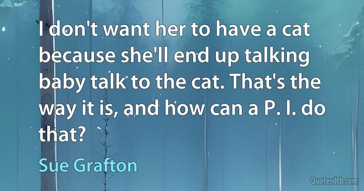 I don't want her to have a cat because she'll end up talking baby talk to the cat. That's the way it is, and how can a P. I. do that? (Sue Grafton)