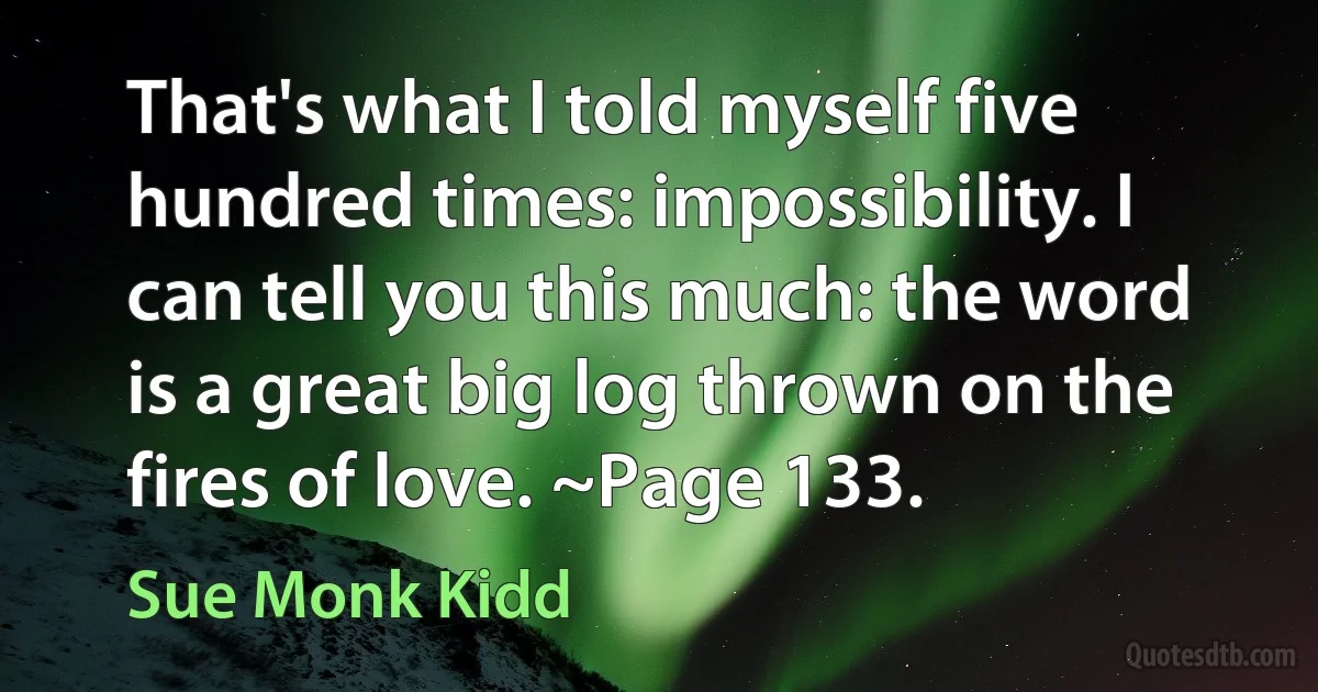 That's what I told myself five hundred times: impossibility. I can tell you this much: the word is a great big log thrown on the fires of love. ~Page 133. (Sue Monk Kidd)