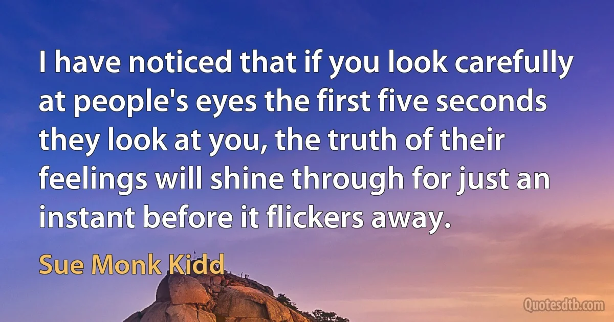 I have noticed that if you look carefully at people's eyes the first five seconds they look at you, the truth of their feelings will shine through for just an instant before it flickers away. (Sue Monk Kidd)