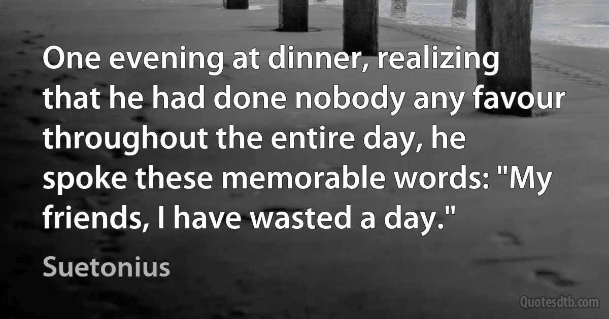 One evening at dinner, realizing that he had done nobody any favour throughout the entire day, he spoke these memorable words: "My friends, I have wasted a day." (Suetonius)