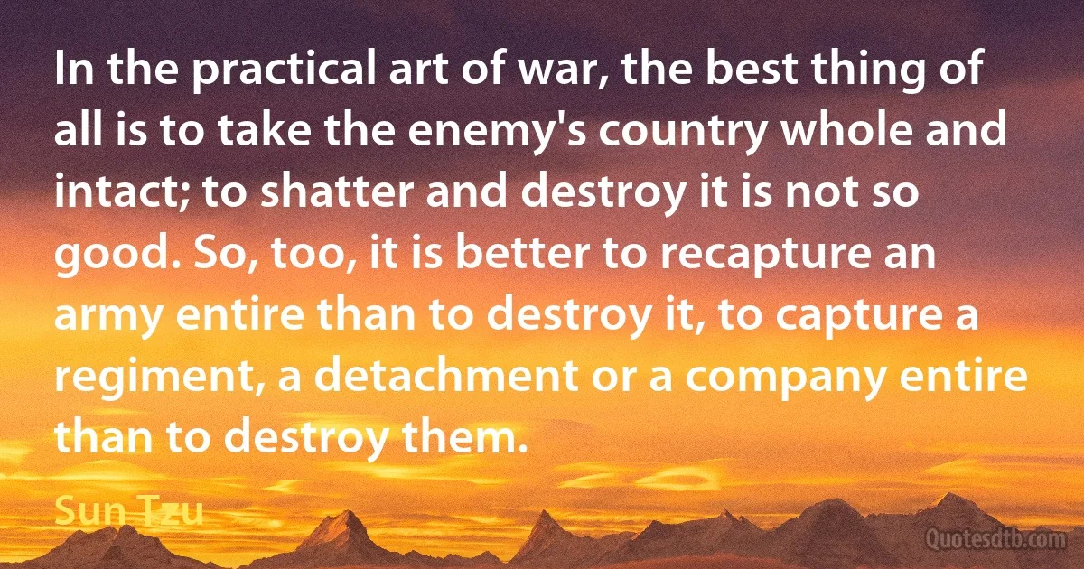 In the practical art of war, the best thing of all is to take the enemy's country whole and intact; to shatter and destroy it is not so good. So, too, it is better to recapture an army entire than to destroy it, to capture a regiment, a detachment or a company entire than to destroy them. (Sun Tzu)