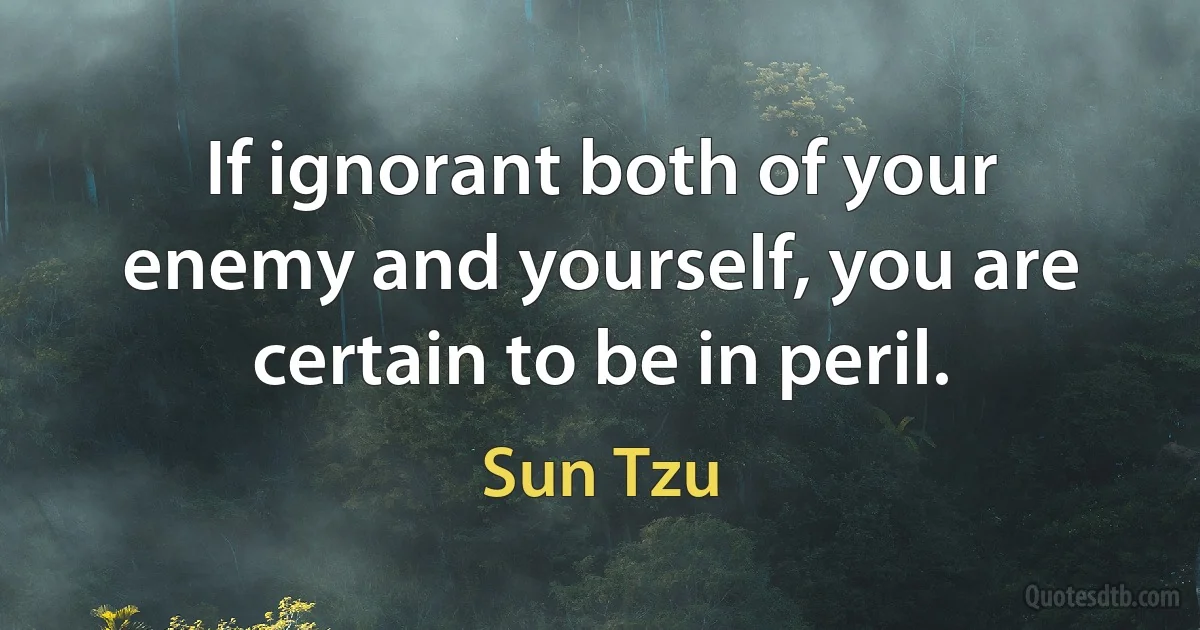 If ignorant both of your enemy and yourself, you are certain to be in peril. (Sun Tzu)