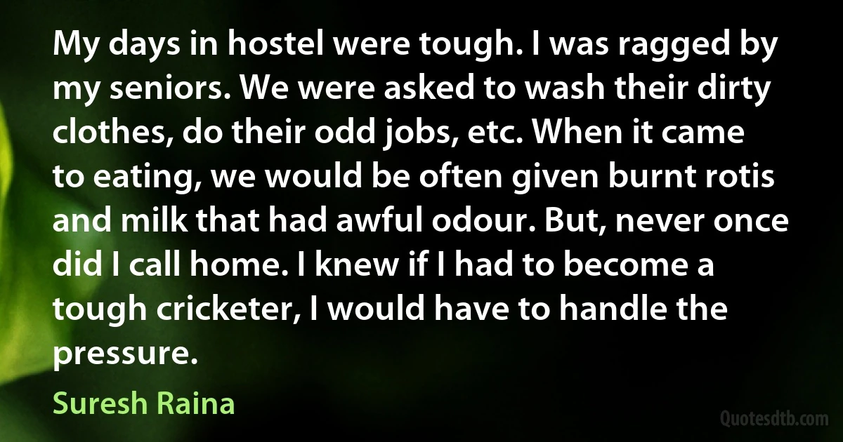 My days in hostel were tough. I was ragged by my seniors. We were asked to wash their dirty clothes, do their odd jobs, etc. When it came to eating, we would be often given burnt rotis and milk that had awful odour. But, never once did I call home. I knew if I had to become a tough cricketer, I would have to handle the pressure. (Suresh Raina)