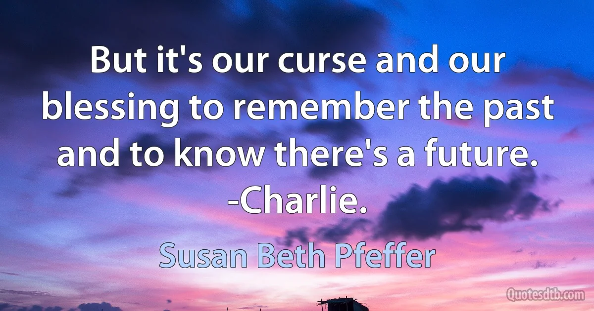 But it's our curse and our blessing to remember the past and to know there's a future. -Charlie. (Susan Beth Pfeffer)