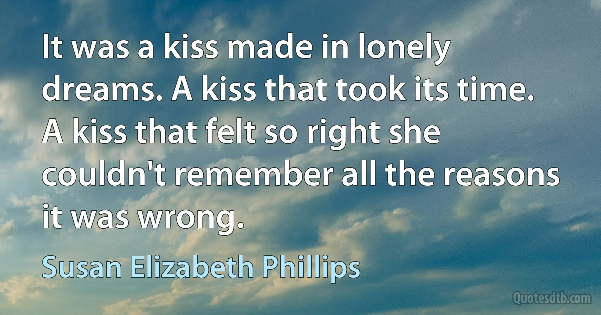 It was a kiss made in lonely dreams. A kiss that took its time. A kiss that felt so right she couldn't remember all the reasons it was wrong. (Susan Elizabeth Phillips)