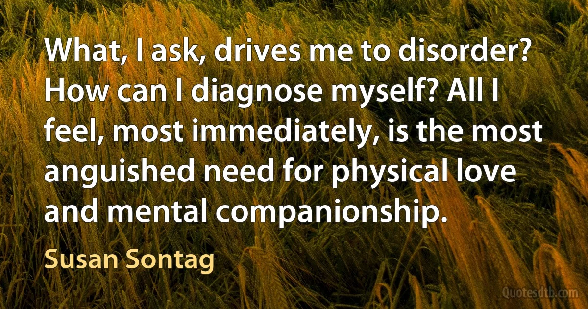 What, I ask, drives me to disorder? How can I diagnose myself? All I feel, most immediately, is the most anguished need for physical love and mental companionship. (Susan Sontag)