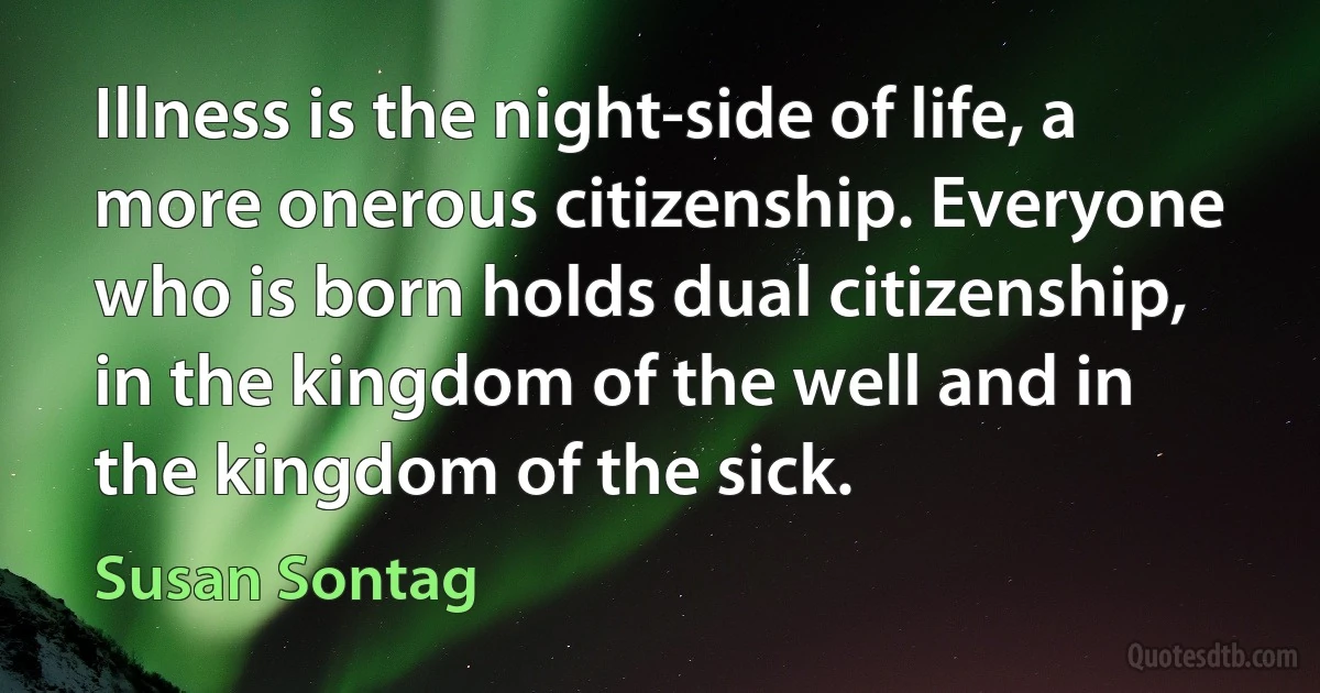 Illness is the night-side of life, a more onerous citizenship. Everyone who is born holds dual citizenship, in the kingdom of the well and in the kingdom of the sick. (Susan Sontag)