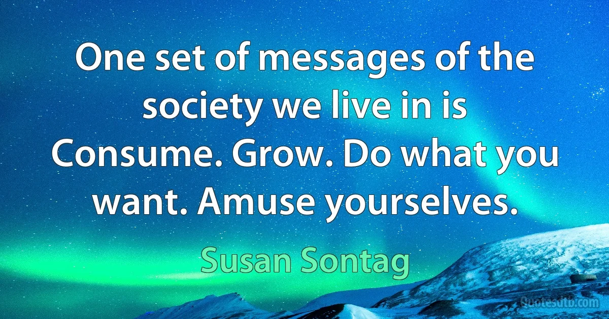 One set of messages of the society we live in is Consume. Grow. Do what you want. Amuse yourselves. (Susan Sontag)