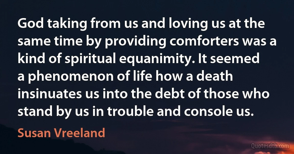 God taking from us and loving us at the same time by providing comforters was a kind of spiritual equanimity. It seemed a phenomenon of life how a death insinuates us into the debt of those who stand by us in trouble and console us. (Susan Vreeland)