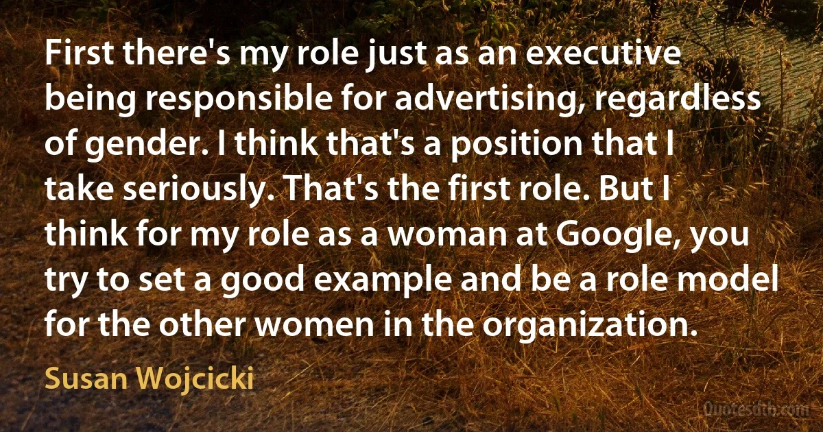 First there's my role just as an executive being responsible for advertising, regardless of gender. I think that's a position that I take seriously. That's the first role. But I think for my role as a woman at Google, you try to set a good example and be a role model for the other women in the organization. (Susan Wojcicki)