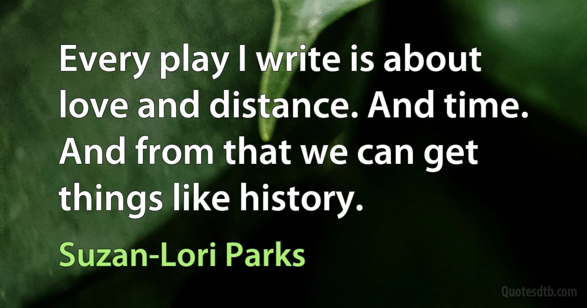 Every play I write is about love and distance. And time. And from that we can get things like history. (Suzan-Lori Parks)