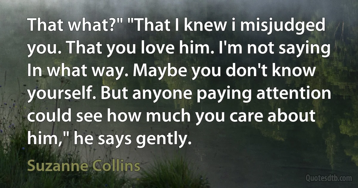 That what?" "That I knew i misjudged you. That you love him. I'm not saying In what way. Maybe you don't know yourself. But anyone paying attention could see how much you care about him," he says gently. (Suzanne Collins)