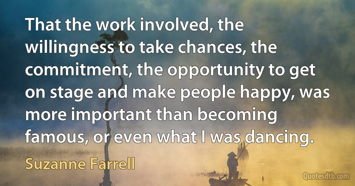 That the work involved, the willingness to take chances, the commitment, the opportunity to get on stage and make people happy, was more important than becoming famous, or even what I was dancing. (Suzanne Farrell)